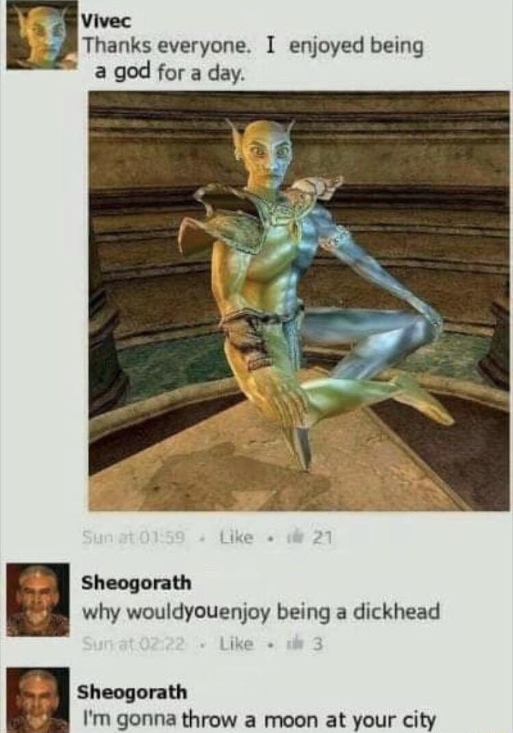 Vivec Thanks everyone I enjoyed being a god for a day Sheogorath why wouldyouenjoy being a dickhead Sheogorath Im gonna throw a moon at your city