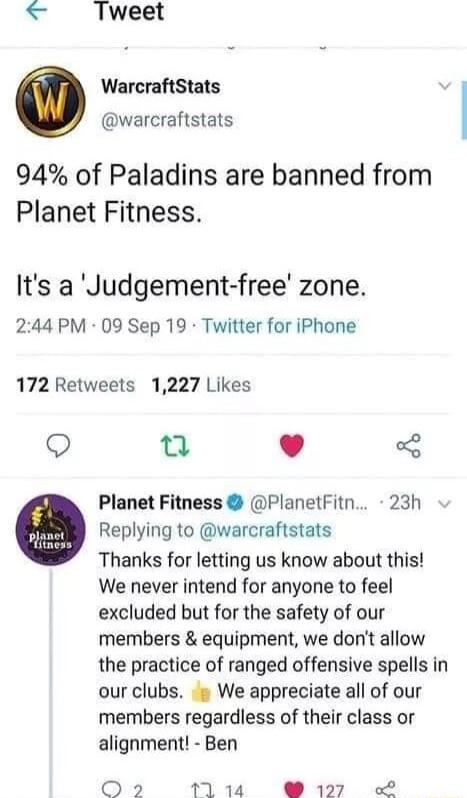 Tweet WarcraftStats warcraftstats 94 of Paladins are banned from Planet Fitness Its a Judgement free zone 244 PM 09 Sep 19 Twitter for iPhone 172 Retweets 1227 Likes Q L 4 Planet Fitness PlanetFitn 23h Replying to warcraftstats Thanks for letting us know about this We never intend for anyone to feel excluded but for the safety of our members equipment we dont allow the practice of ranged offensive