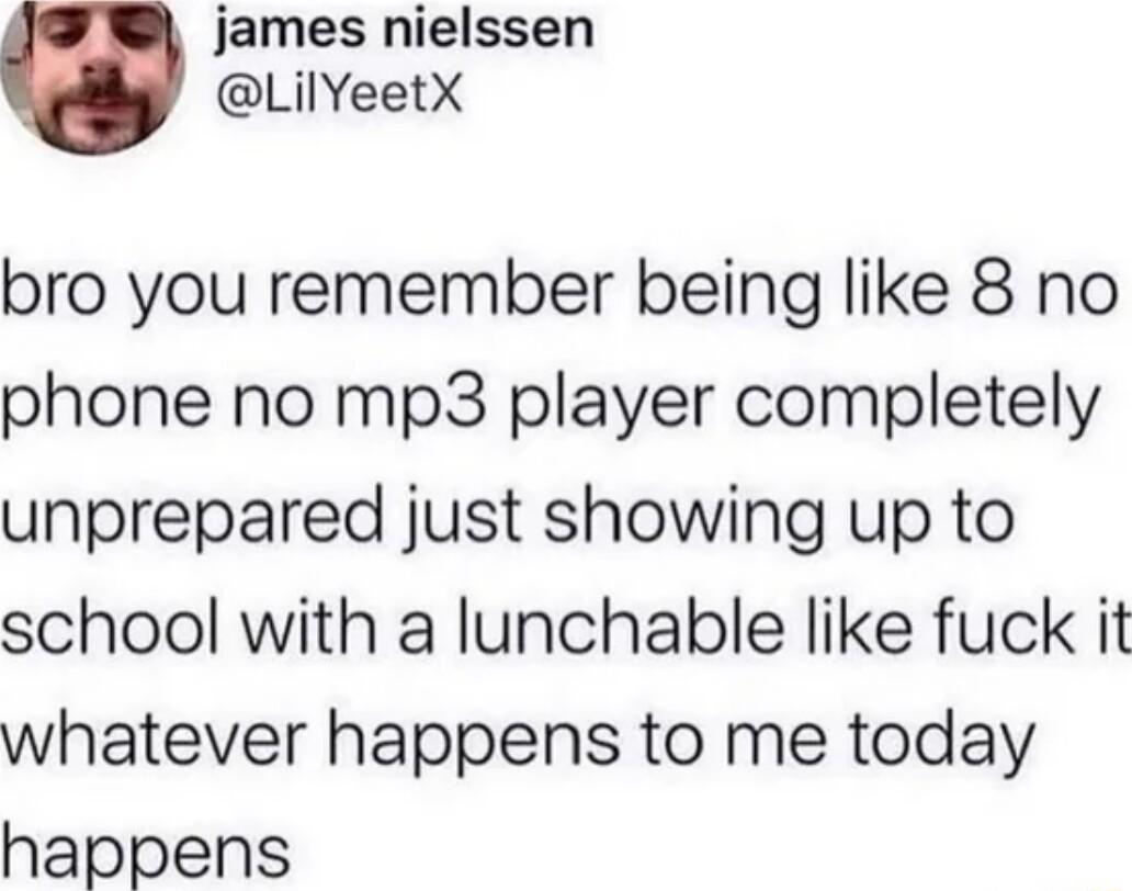 e james nielssen LilYeetX bro you remember being like 8 no phone no mp3 player completely unprepared just showing up to school with a lunchable like fuck it whatever happens to me today happens