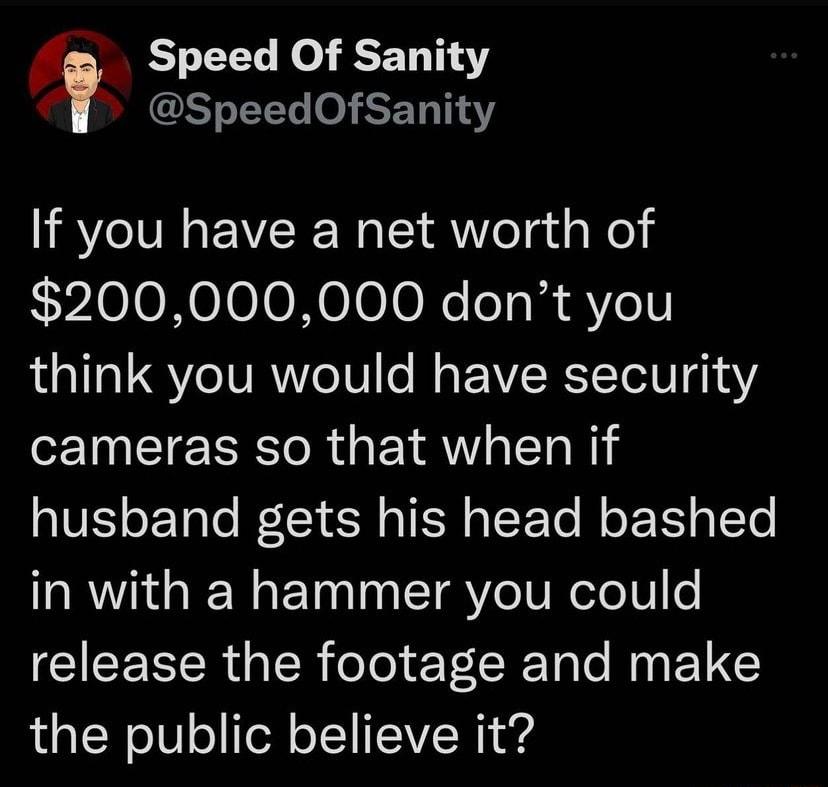 Speed Of Sanity S ST If you have a net worth of 200000000 dont you think you would have security T T ERTe R YAV T o W husband gets his head bashed RGN ET I Yo TUReleT0o release the footage and make the public believe it