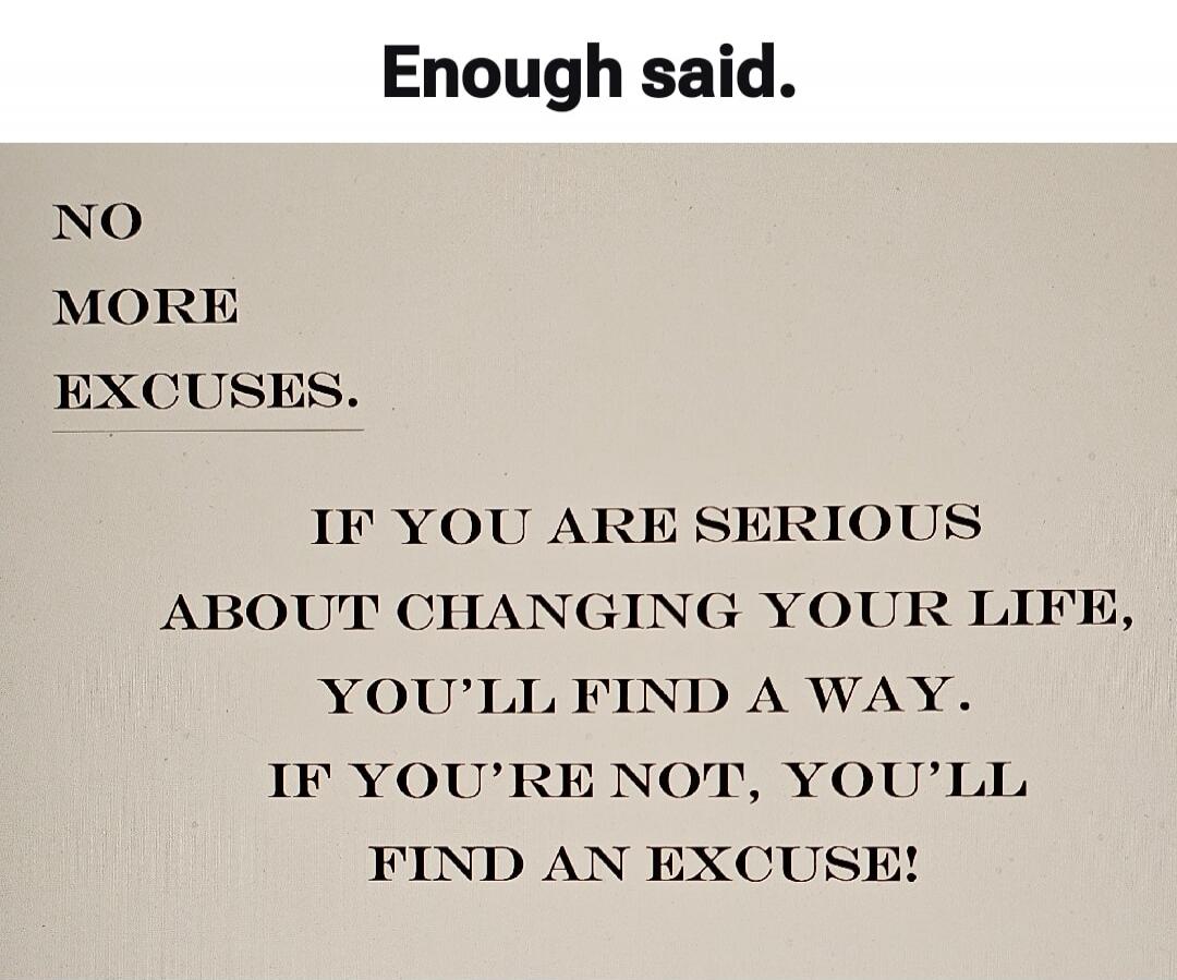 Enough said. NO MORE EXCUSES. IF YOU ARE SERIOUS ABOUT CHANGING YOUR LIFE, YOU'LL FIND A WAY. IF YOU'RE NOT, YOU'LL FIND AN EXCUSE!