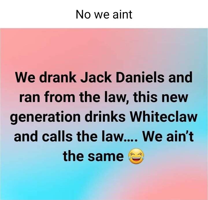 No we aint We drank Jack Daniels and ran from the law this new generation drinks Whiteclaw and calls the law We aint the same