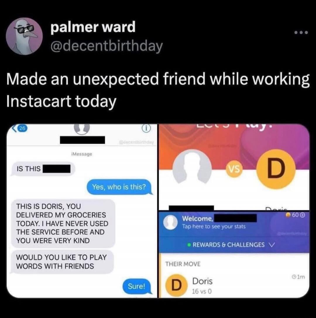 palmer ward @decentbirthday Made an unexpected friend while working Instacart today. iMessage: IS THIS [redacted]? Yes, who is this? THIS IS DORIS, YOU DELIVERED MY GROCERIES TODAY. I HAVE NEVER USED THE SERVICE BEFORE AND YOU WERE VERY KIND. WOULD YOU LIKE TO PLAY WORDS WITH FRIENDS? Sure! Game screen: Welcome, [redacted]. Tap here to see your sta