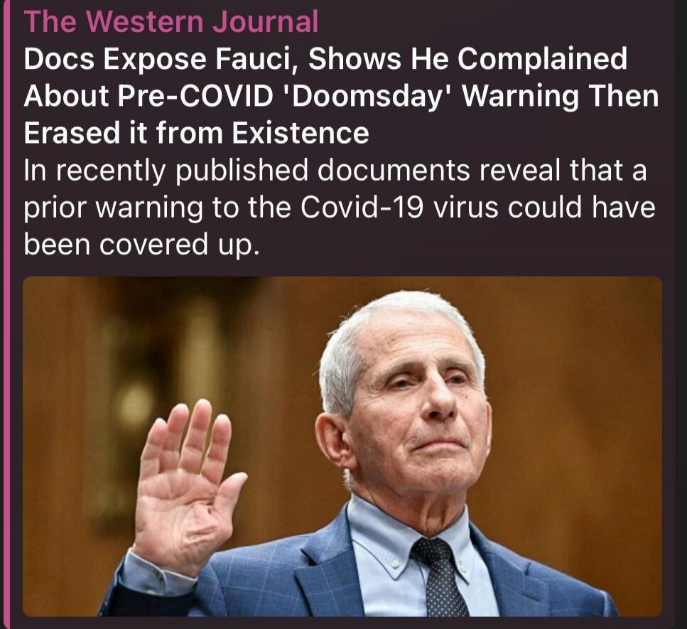 The Western Journal. Docs Expose Fauci, Shows He Complained About Pre-COVID 'Doomsday' Warning Then Erased it from Existence. In recently published documents reveal that a prior warning to the Covid-19 virus could have been covered up. The image shows Anthony Fauci with his hand raised.