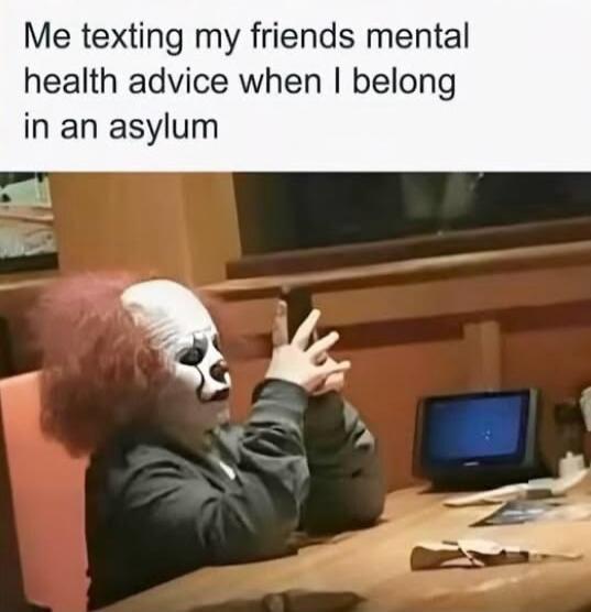 Me texting my friends mental health advice when I belong in an asylum