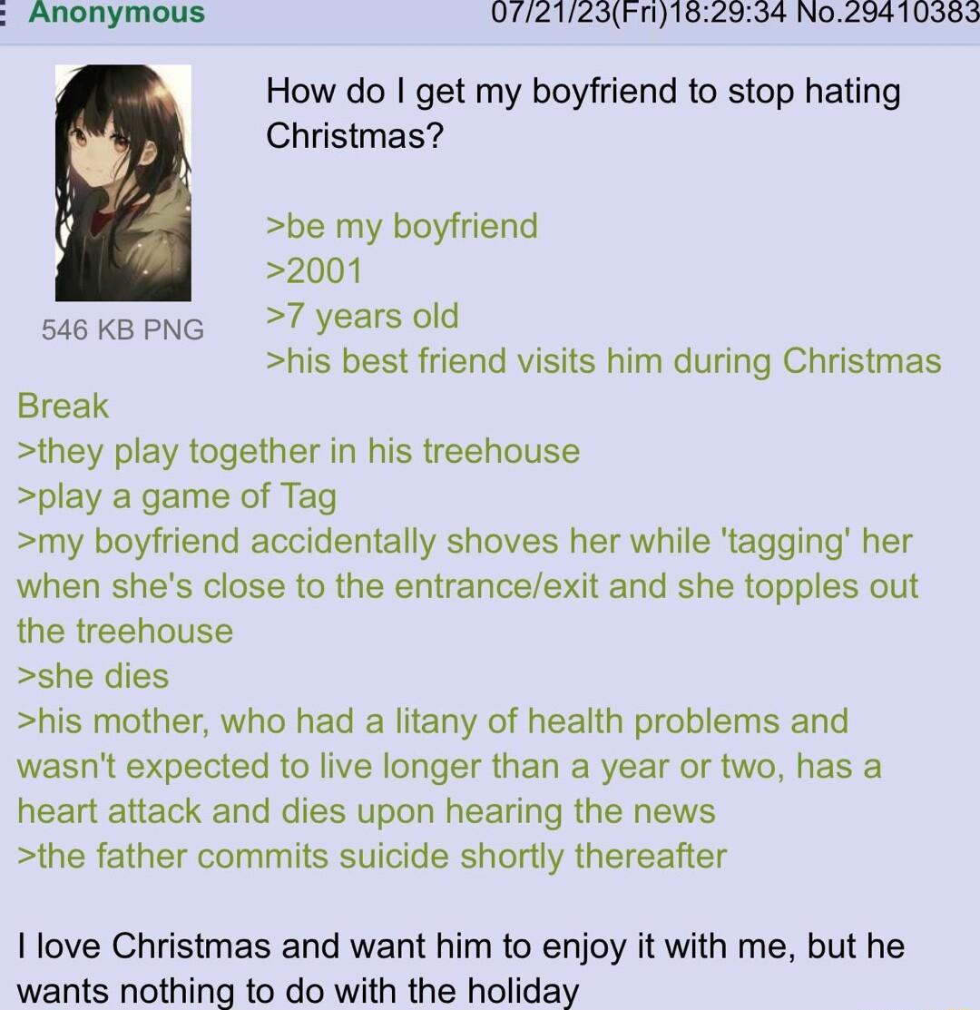 D712123Fn10299 N029410987 How do get my boyfriend to stop hating Christmas be my boyfriend 2001 siokapng 7 yearsold his best friend visits him during Christmas Break they play together in his treehouse play a game of Tag my boyfriend accidentally shoves her while tagging her when shes close to the entranceexit and she topples out the treehouse she dies his mother who had a litany of health problem