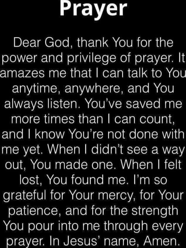 Prayer

Dear God, thank You for the power and privilege of prayer. It amazes me that I can talk to You anytime, anywhere, and You always listen. You’ve saved me more times than I can count, and I know You’re not done with me yet. When I didn’t see a way out, You made one. When I felt lost, You found me. I’m so grateful for Your mercy, for Your pati