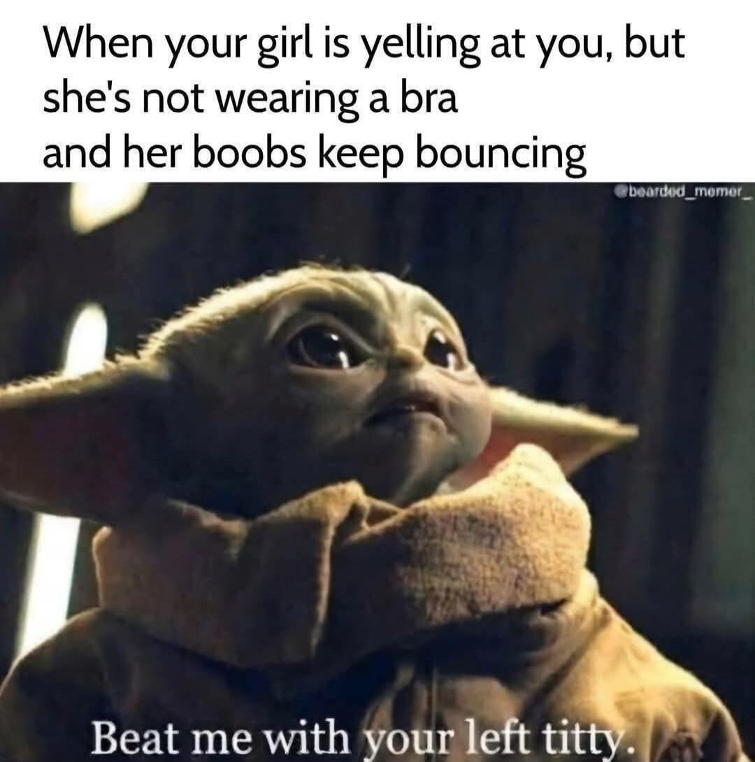 When your girl is yelling at you, but she's not wearing a bra and her boobs keep bouncing Beat me with your left titty.