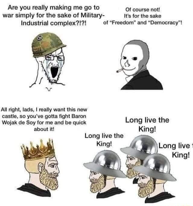 Are you really making me go to Of course not war simply for the sake of Miltary 1ts for the sake Industrial complex of Freedom and Democracy Al ight lads really want this new castle 50 youve gotta fight Baron Wojak do Soy for me and be quick Long live the about it King Long live the Long live King