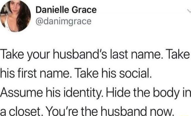 Take your husband’s last name. Take his first name. Take his social. Assume his identity. Hide the body in a closet. You’re the husband now.