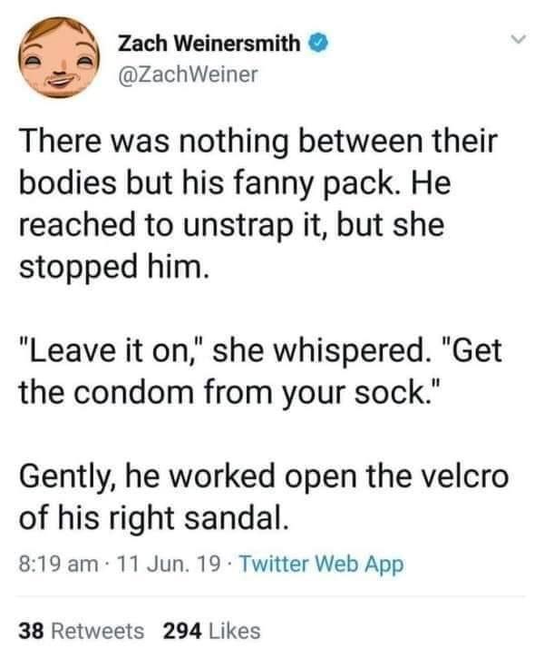 Zach Weinersmith ZachWeiner There was nothing between their bodies but his fanny pack He reached to unstrap it but she stopped him Leave it on she whispered Get the condom from your sock Gently he worked open the velcro of his right sandal 819 am 11 Jun 19 Twitter Web App 38 Retweets 294 Likes