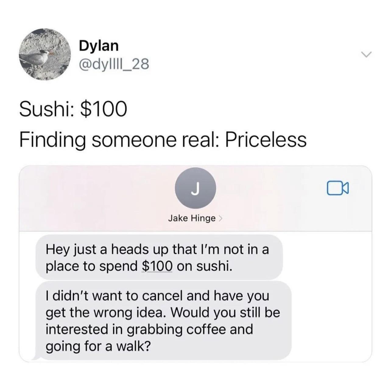 Dylan dyllll_28 Sushi 100 Finding someone real Priceless Jake Hinge Hey just a heads up that Im not in a place to spend 100 on sushi didnt want to cancel and have you get the wrong idea Would you still be interested in grabbing coffee and going for a walk