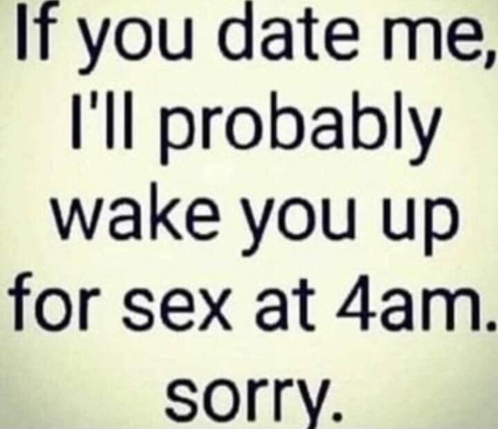 If you date me, I'll probably wake you up for sex at 4am. sorry.