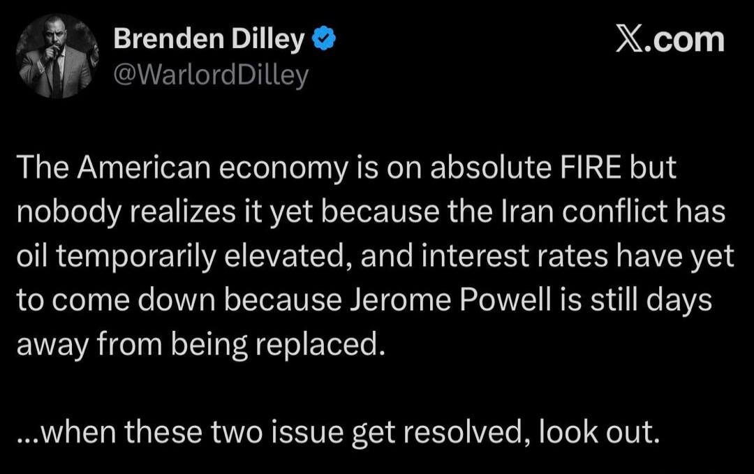 Brenden Dilley @WarlordDilley The American economy is on absolute FIRE but nobody realizes it yet because the Iran conflict has oil temporarily elevated, and interest rates have yet to come down because Jerome Powell is still days away from being replaced. ...when these two issue get resolved, look out.