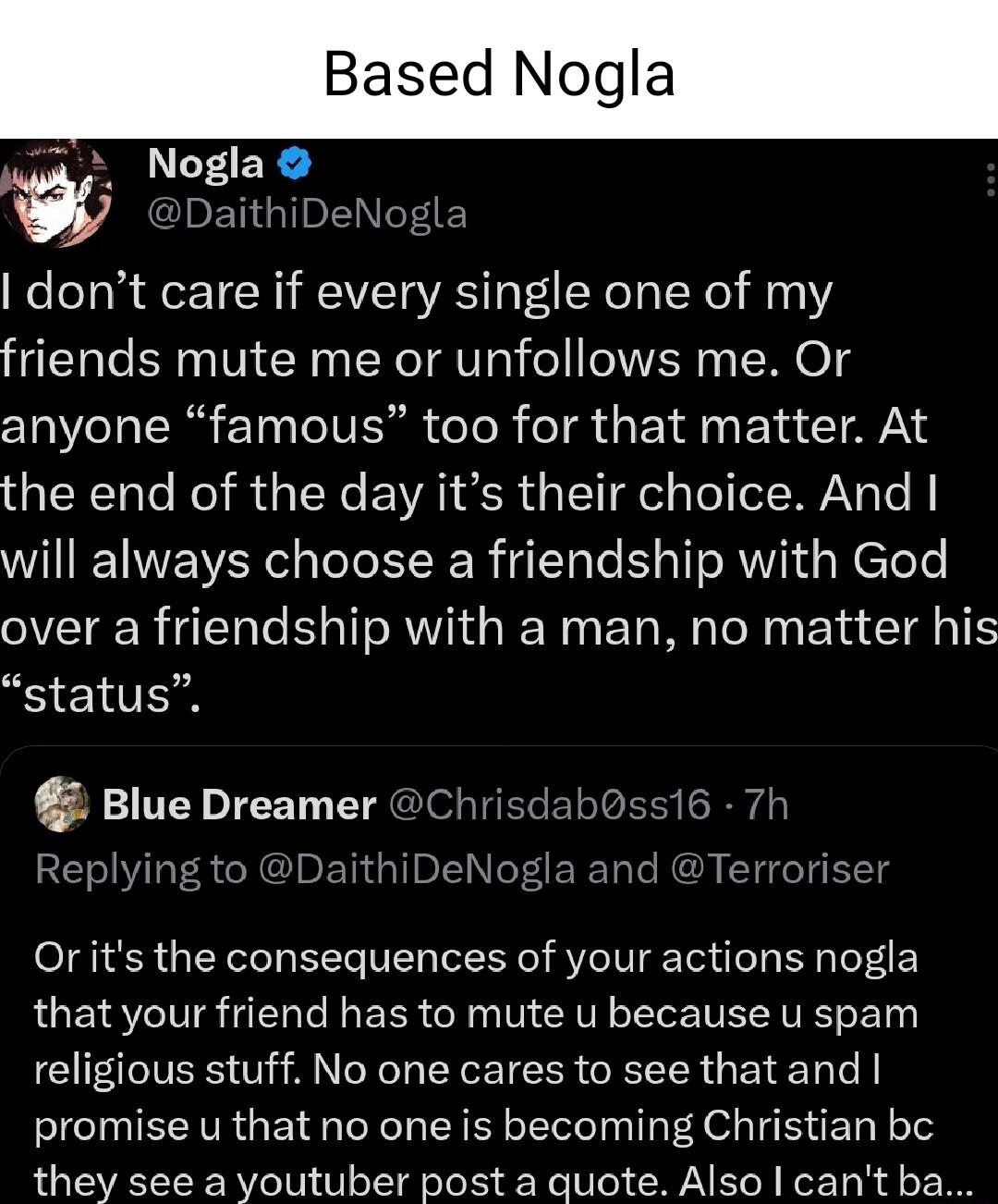 Based Nogla Nogla W DaithiDeNc dont care if every single one of my friends mute me or unfollows me Or anyone famous too for that matter At the end of the day its their choice And will always choose a friendship with God over a friendship with a man no matter his status Blue Dreamer Chrisdab0ss16 7h Replying to DaithiDeNogla and Terrorisel Or its the consequences of your actions nogla that your fri