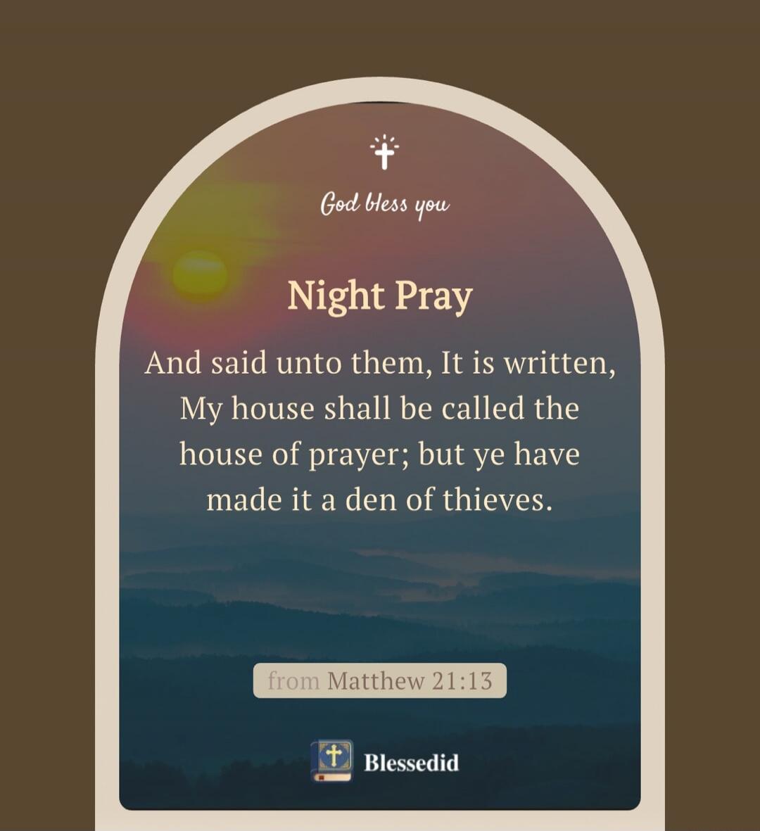 God bless you

Night Pray

And said unto them, It is written, My house shall be called the house of prayer; but ye have made it a den of thieves.

from Matthew 21:13

Blessedid