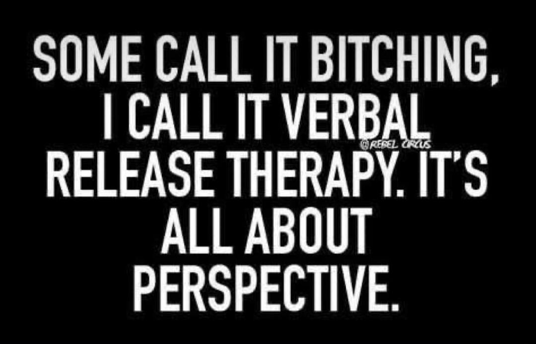 SOME CALL IT BITCHING, I CALL IT VERBAL RELEASE THERAPY. IT'S ALL ABOUT PERSPECTIVE.
