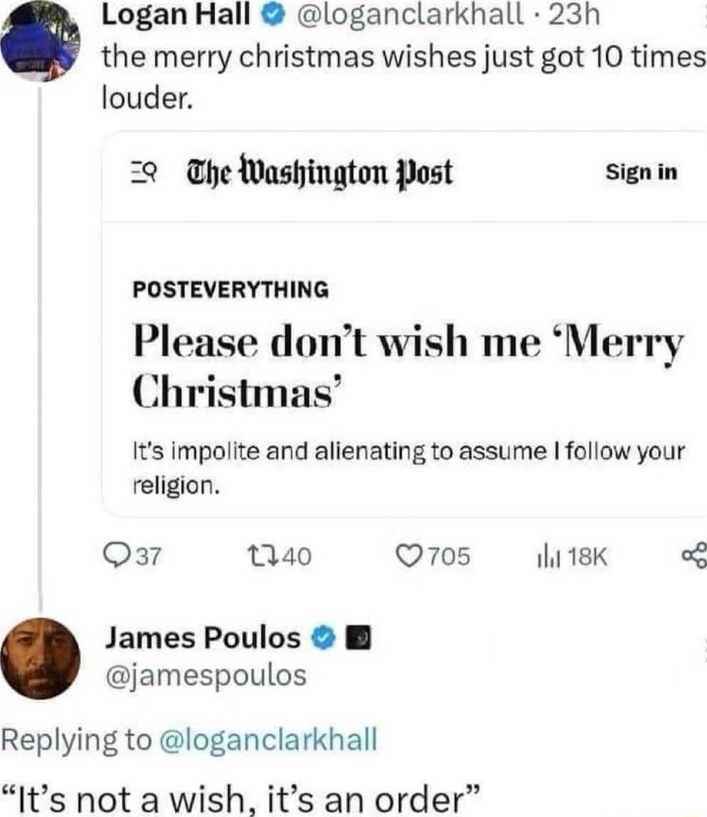 Logan Hall loganclarkhall 23h the merry christmas wishes just got 10 times louder 22 he Washinaton Post signin POSTEVERYTHING Please dont wish me Merry Christmas Its impolite and alienating to assume follow your religion Qa7 Q40 Q705 ihi 18K oG James Poulos B jamespoulos Replying to loganclarkhall Its not a wish its an order