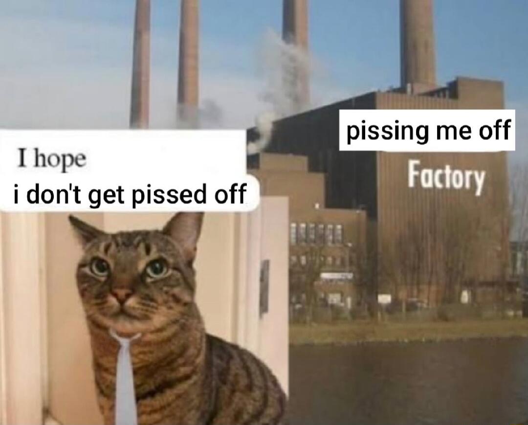 I hope i don't get pissed off
pissing me off Factory