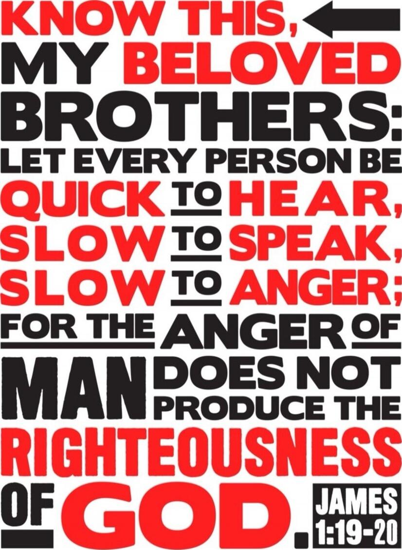 Know this, my beloved brothers: let every person be quick to hear, slow to speak, slow to anger; for the anger of man does not produce the righteousness of God. James 1:19-20
