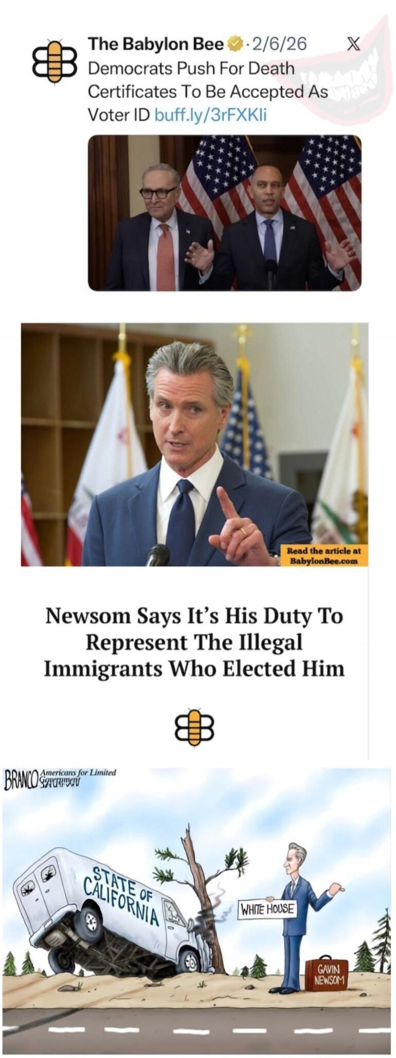 The Babylon Bee 2/6/26 Democrats Push For Death Certificates To Be Accepted As Voter ID buff.ly/3rFXKli Newsom Says It's His Duty To Represent The Illegal Immigrants Who Elected Him Read the article at BabylonBee.com BRANCO Americans for Limited Government STATE OF CALIFORNIA WHITE HOUSE GAVIN NEWSOM