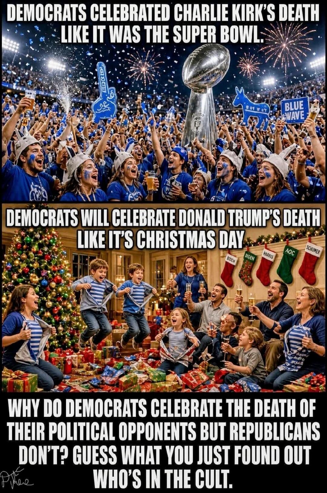 DEMOCRATS CELEBRATED CHARLIE KIRK'S DEATH LIKE IT WAS THE SUPER BOWL. DEMOCRATS WILL CELEBRATE DONALD TRUMP'S DEATH LIKE IT'S CHRISTMAS DAY. WHY DO DEMOCRATS CELEBRATE THE DEATH OF THEIR POLITICAL OPPONENTS BUT REPUBLICANS DON'T? GUESS WHAT YOU JUST FOUND OUT WHO'S IN THE CULT.