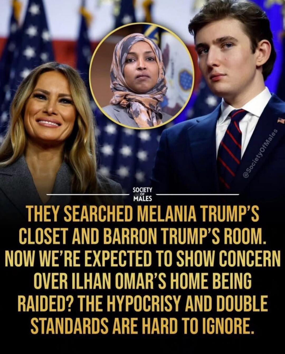 SOCIETY OF MALES THEY SEARCHED MELANIA TRUMP'S CLOSET AND BARRON TRUMP'S ROOM. NOW WE'RE EXPECTED TO SHOW CONCERN OVER ILHAN OMAR'S HOME BEING RAIDED? THE HYPOCRISY AND DOUBLE STANDARDS ARE HARD TO IGNORE.