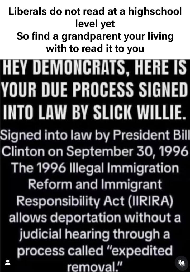 Liberals do not read at a highschool level yet So find a grandparent your living with to read it to you HEY DEMONCRATS, HERE IS YOUR DUE PROCESS SIGNED INTO LAW BY SLICK WILLIE. Signed into law by President Bill Clinton on September 30, 1996 The 1996 Illegal Immigration Reform and Immigrant Responsibility Act (IRIRA) allows deportation without a ju