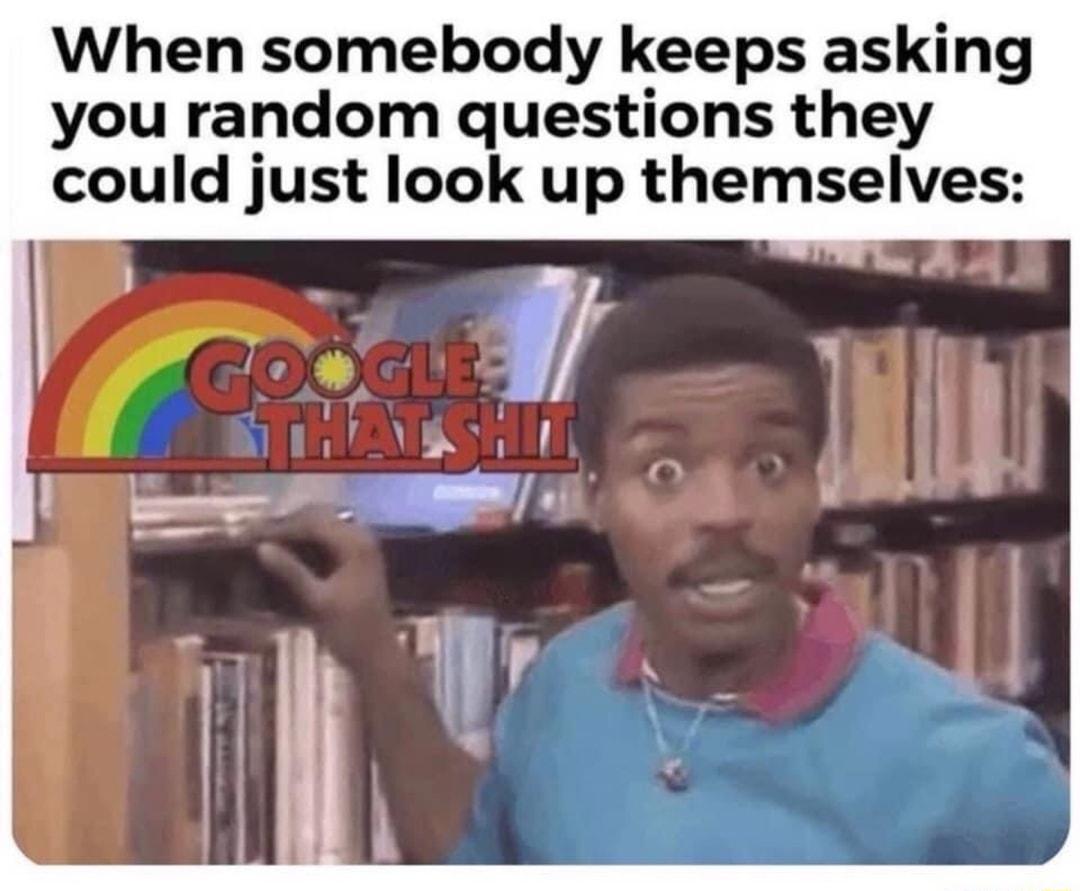 When somebody keeps asking you random questions they could just look up themselves