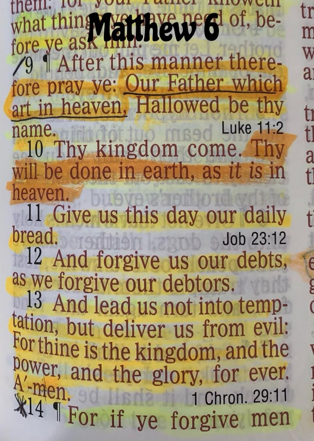 Matthew 6. After this manner therefore pray ye: Our Father which art in heaven, Hallowed be thy name. Thy kingdom come. Thy will be done in earth, as it is in heaven. Give us this day our daily bread. And forgive us our debts, as we forgive our debtors. And lead us not into temptation, but deliver us from evil: For thine is the kingdom, and the pow