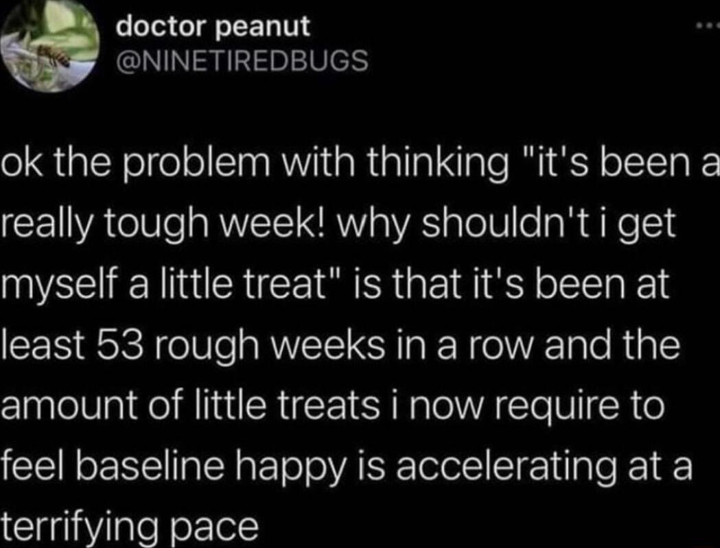 doctor peanut NINETIREDBUGS ok the problem with thinking its been 2 really tough week why shouldnt i get myself a little treat is that its been at least 53 rough weeks in a row and the amount of little treats i now require to feel baseline happy is accelerating at a terrifying pace