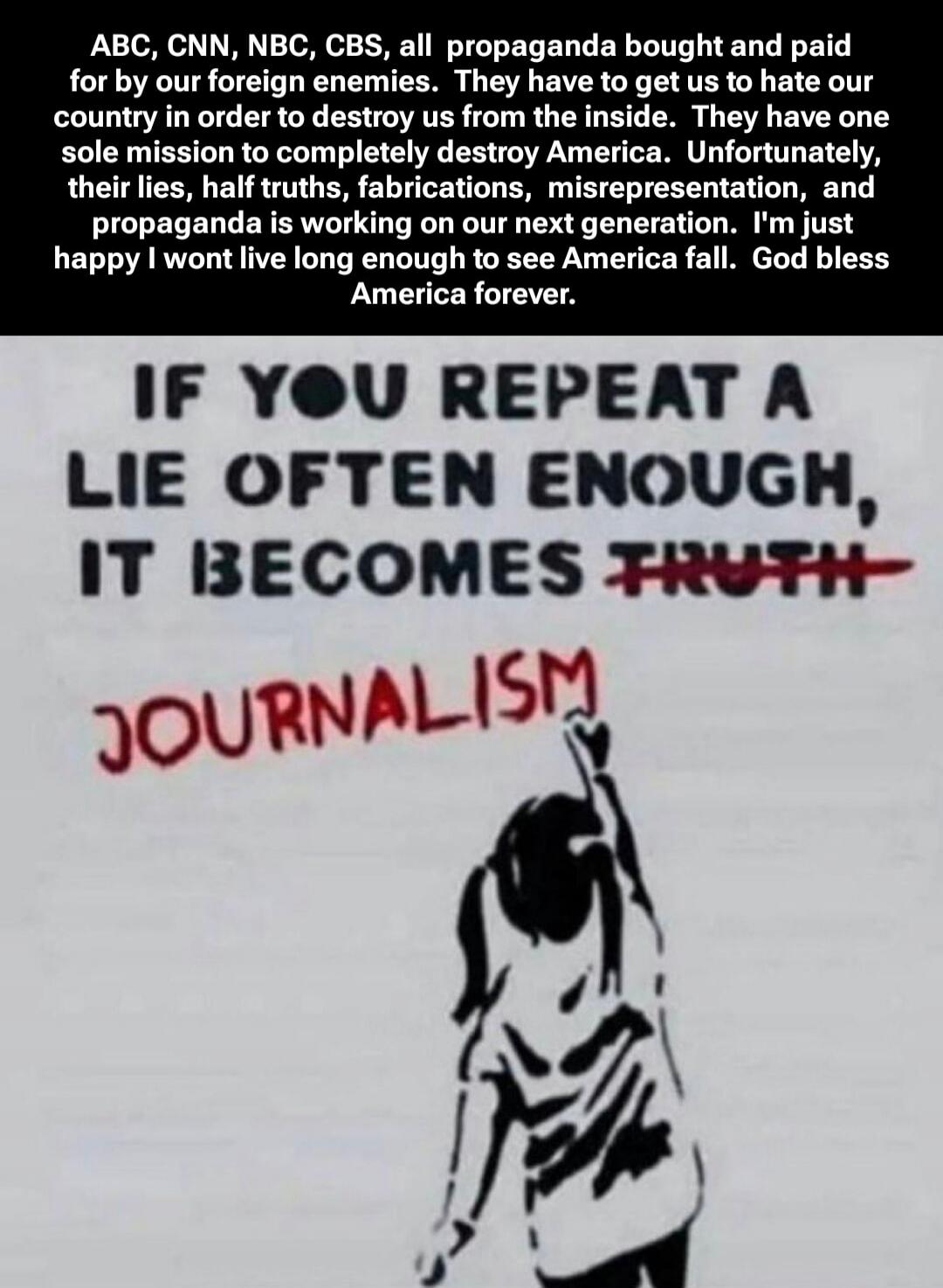 ABC, CNN, NBC, CBS, all propaganda bought and paid for by our foreign enemies. They have to get us to hate our country in order to destroy us from the inside. They have one sole mission to completely destroy America. Unfortunately, their lies, half truths, fabrications, misrepresentation, and propaganda is working on our next generation. I'm just h