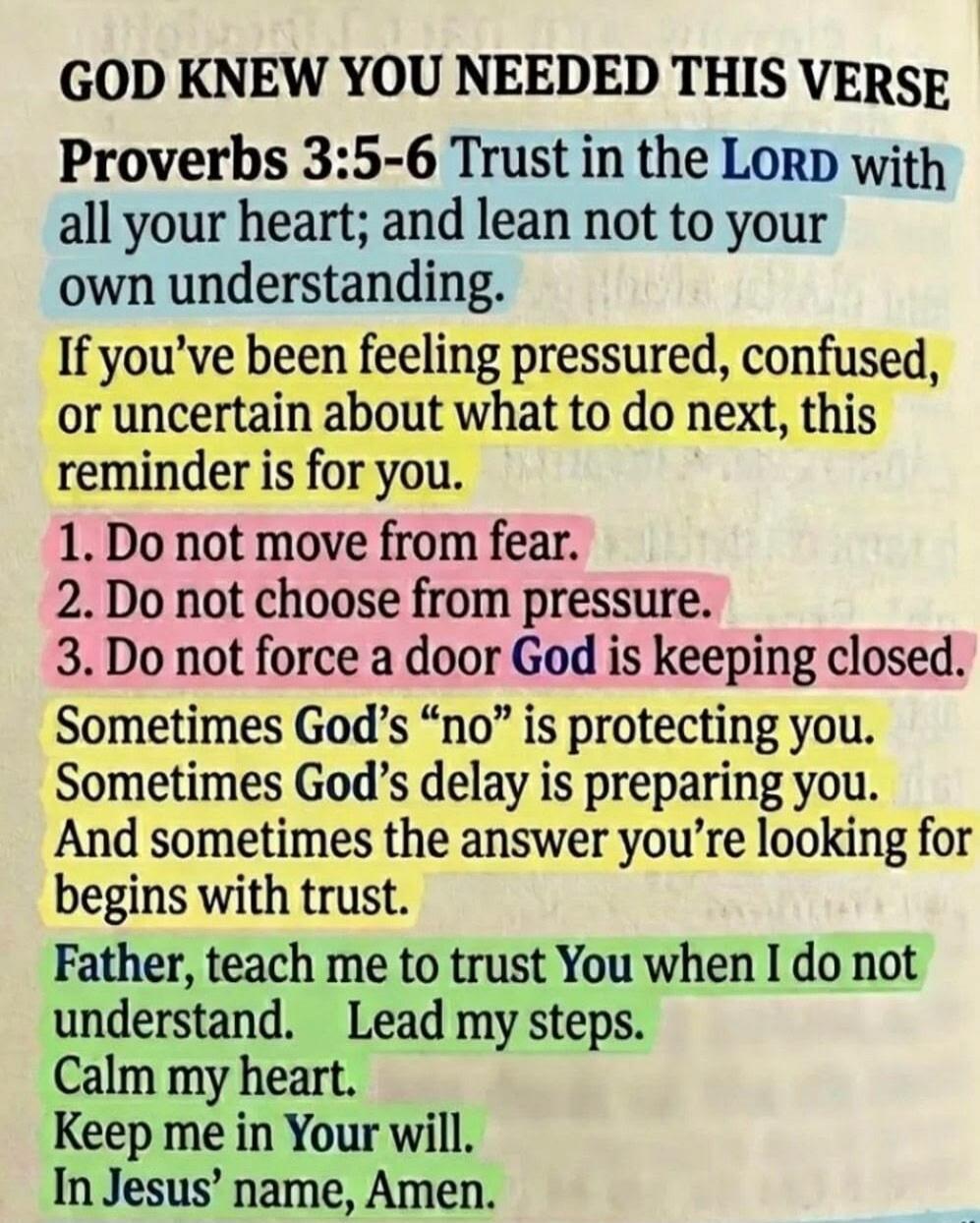 GOD KNEW YOU NEEDED THIS VERSE Proverbs 3:5-6 Trust in the LORD with all your heart; and lean not to your own understanding. If you've been feeling pressured, confused, or uncertain about what to do next, this reminder is for you. 1. Do not move from fear. 2. Do not choose from pressure. 3. Do not force a door God is keeping closed. Sometimes God's