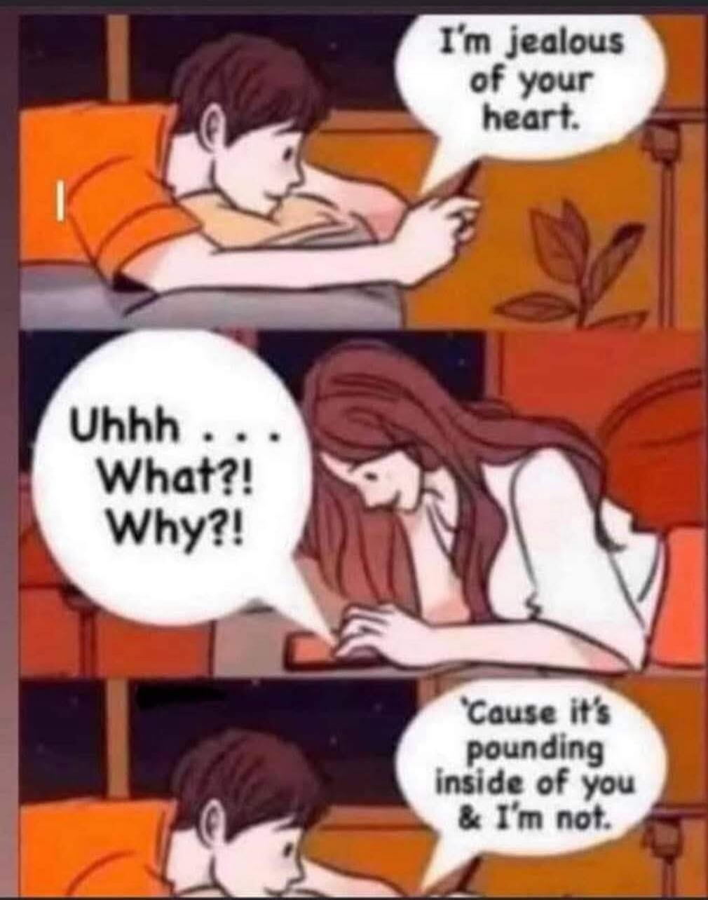 I'm jealous of your heart. Uhhh... What?! Why?! 'Cause it's pounding inside of you & I'm not.