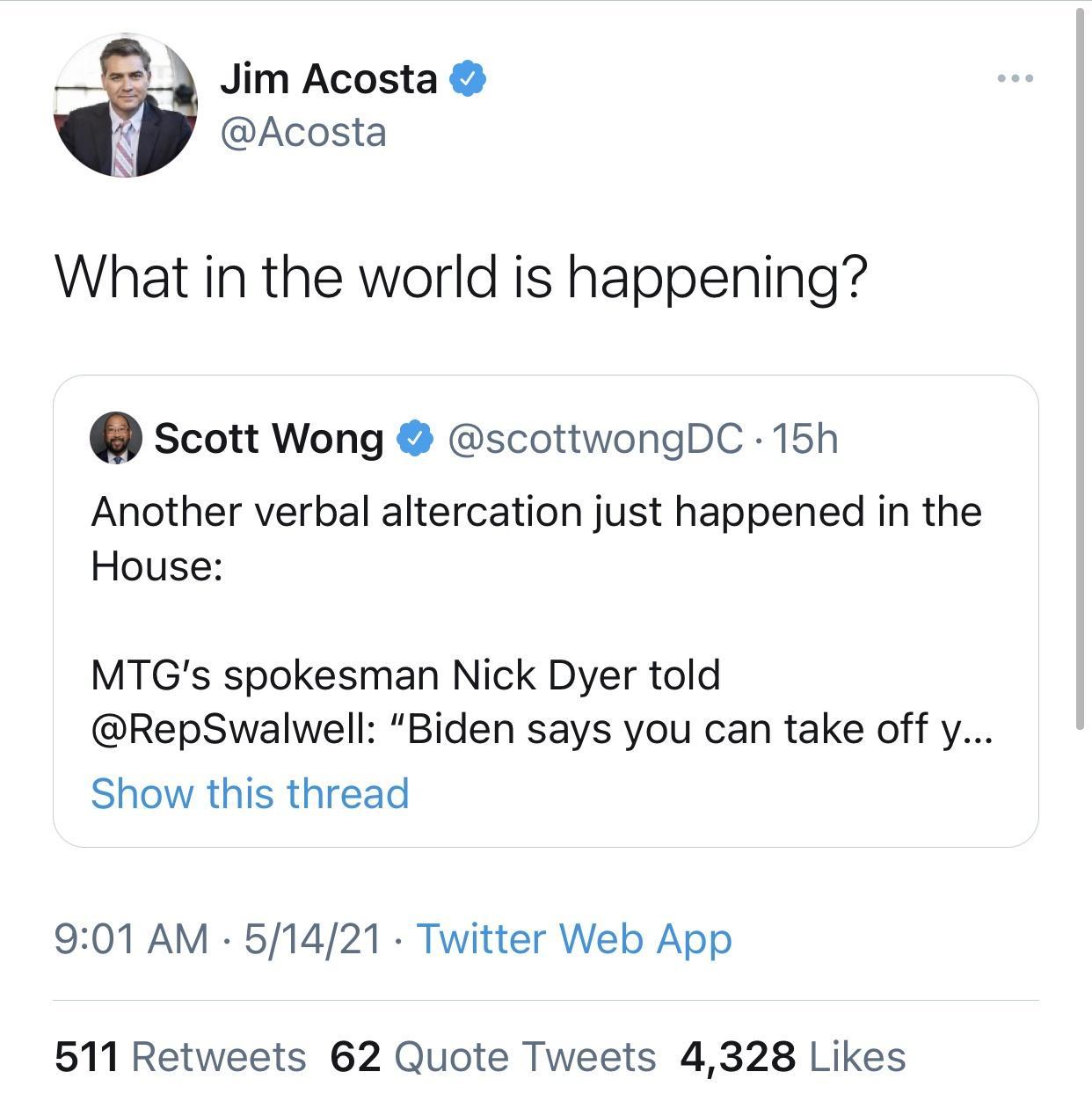 2 Jim Acosta Acosta A What in the world is happening Q Scott Wong scottwongDC 15h Another verbal altercation just happened in the House MTGs spokesman Nick Dyer told RepSwalwell Biden says you can take off y Show this thread 901 AM 51421 Twitter Web App 511 Retweets 62 Quote Tweets 4328 Likes