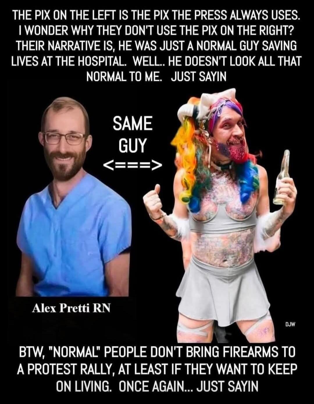 THE PIX ON THE LEFT IS THE PIX THE PRESS ALWAYS USES. I WONDER WHY THEY DON'T USE THE PIX ON THE RIGHT? THEIR NARRATIVE IS, HE WAS JUST A NORMAL GUY SAVING LIVES AT THE HOSPITAL. WELL.. HE DOESN'T LOOK ALL THAT NORMAL TO ME. JUST SAYIN
SAME GUY <=====>
BTW, 