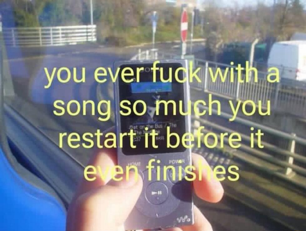 you ever f**k with a song so much you restart it before it even finishes