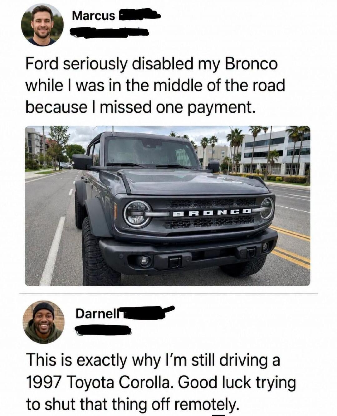 Marcus: Ford seriously disabled my Bronco while I was in the middle of the road because I missed one payment. Darnell: This is exactly why I'm still driving a 1997 Toyota Corolla. Good luck trying to shut that thing off remotely.