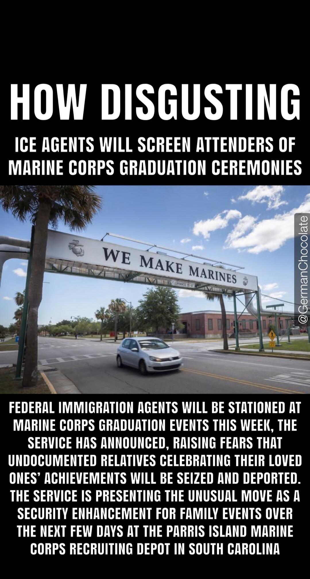 HOW DISGUSTING. ICE AGENTS WILL SCREEN ATTENDERS OF MARINE CORPS GRADUATION CEREMONIES. WE MAKE MARINES. FEDERAL IMMIGRATION AGENTS WILL BE STATIONED AT MARINE CORPS GRADUATION EVENTS THIS WEEK, THE SERVICE HAS ANNOUNCED, RAISING FEARS THAT UNDOCUMENTED RELATIVES CELEBRATING THEIR LOVED ONES' ACHIEVEMENTS WILL BE SEIZED AND DEPORTED. THE SERVICE IS
