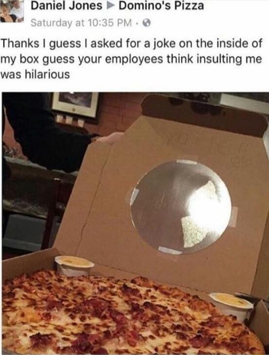 Daniel Jones ▸ Domino's Pizza
Saturday at 10:35 PM
Thanks I guess I asked for a joke on the inside of my box guess your employees think insulting me was hilariously