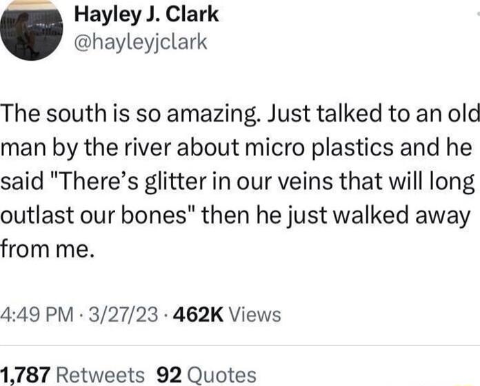 g Hayley J Clark hayleyjclark The south is so amazing Just talked to an old man by the river about micro plastics and he said Theres glitter in our veins that will long outlast our bones then he just walked away from me 449 PM 32723 462K Views 1787 Retweets 92 Quotes