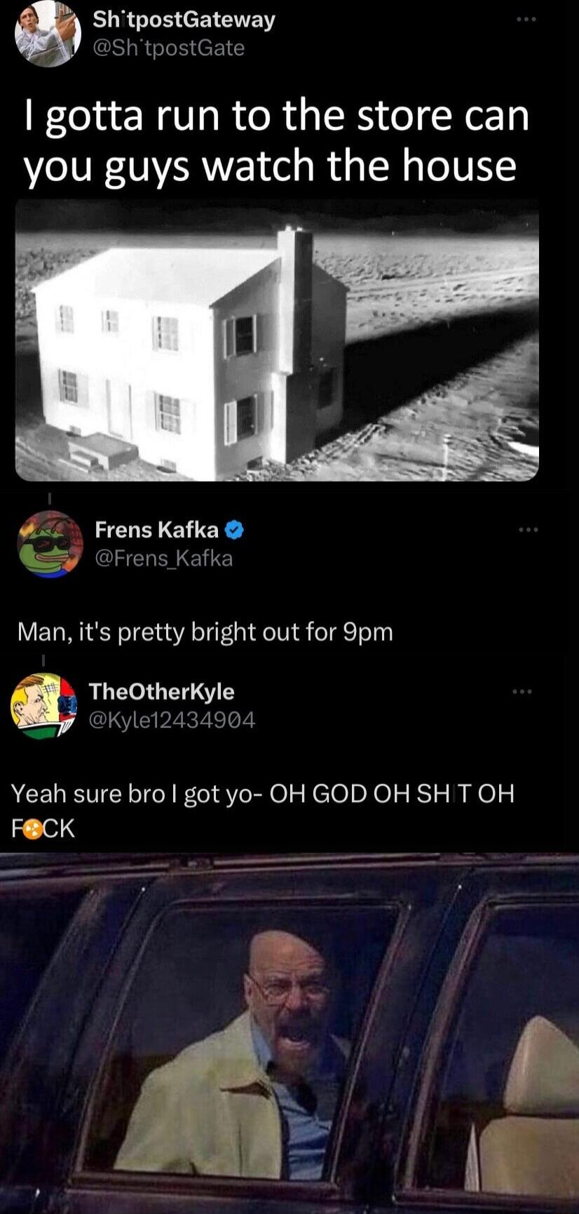 ShtpostGateway ShtpostGate gotta run to the store can you guys watch the house Frens Kafka Frens Kafka Man its pretty bright out for 9pm TheOtherKyle By Kyle12434904 Yeah sure bro got yo OH GOD OH SH T OH FCK