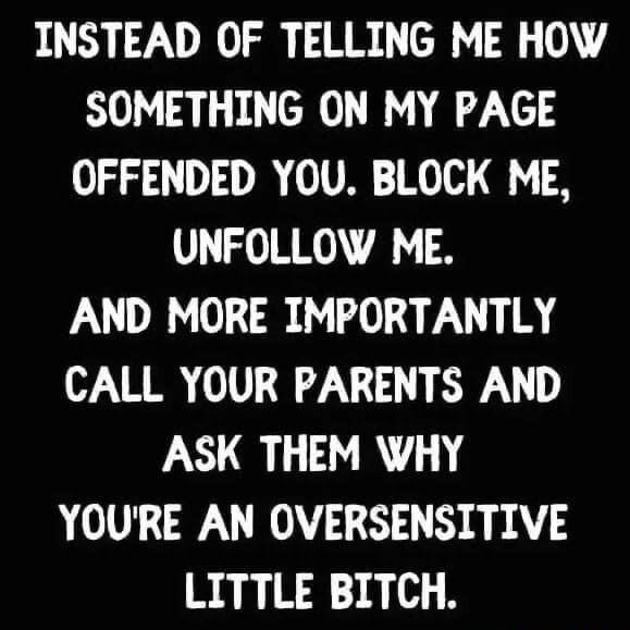 INSTEAD OF TELLING ME HOW SOMETHING ON MY PAGE OFFENDED YOU BLOCK ME UNFOLLOW ME AND MORE IMPORTANTLY CALL YOUR PARENTS AND ASK THEM WHY YOURE AN OVERSENSITIVE LITTLE BITCH
