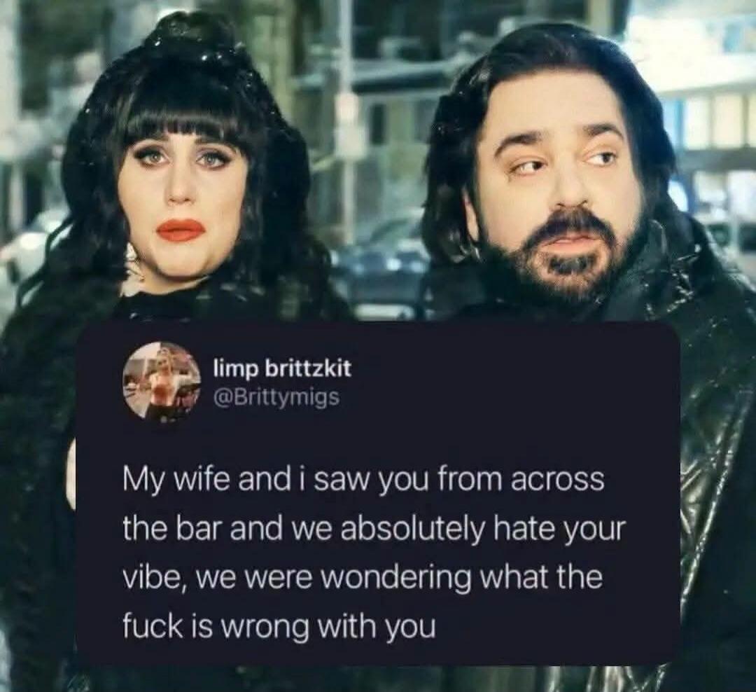 My wife and i saw you from across the bar and we absolutely hate your vibe, we were wondering what the fuck is wrong with you