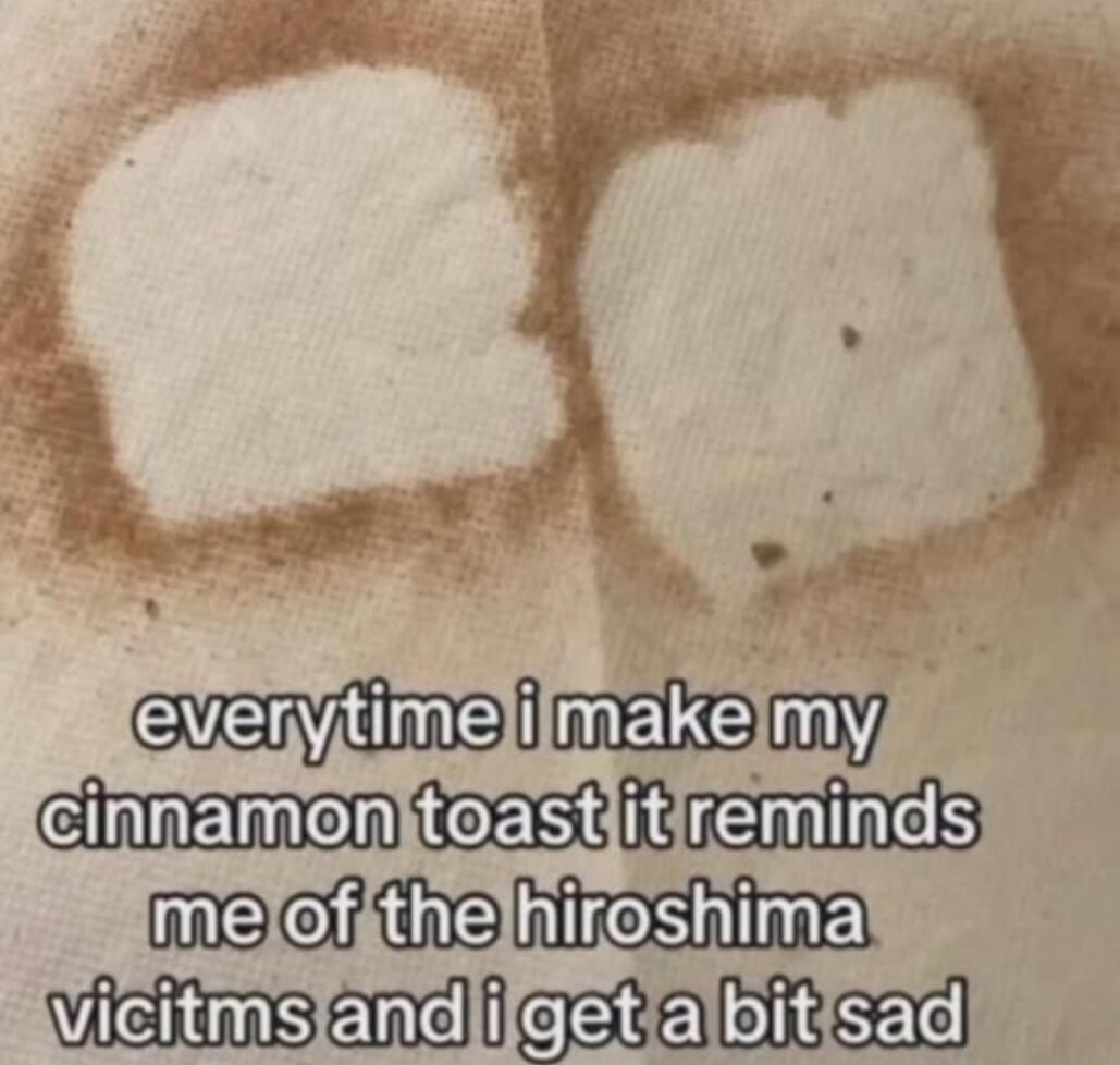 everytime i make my cinnamon toast it reminds me of the hiroshima victims and i get a bit sad