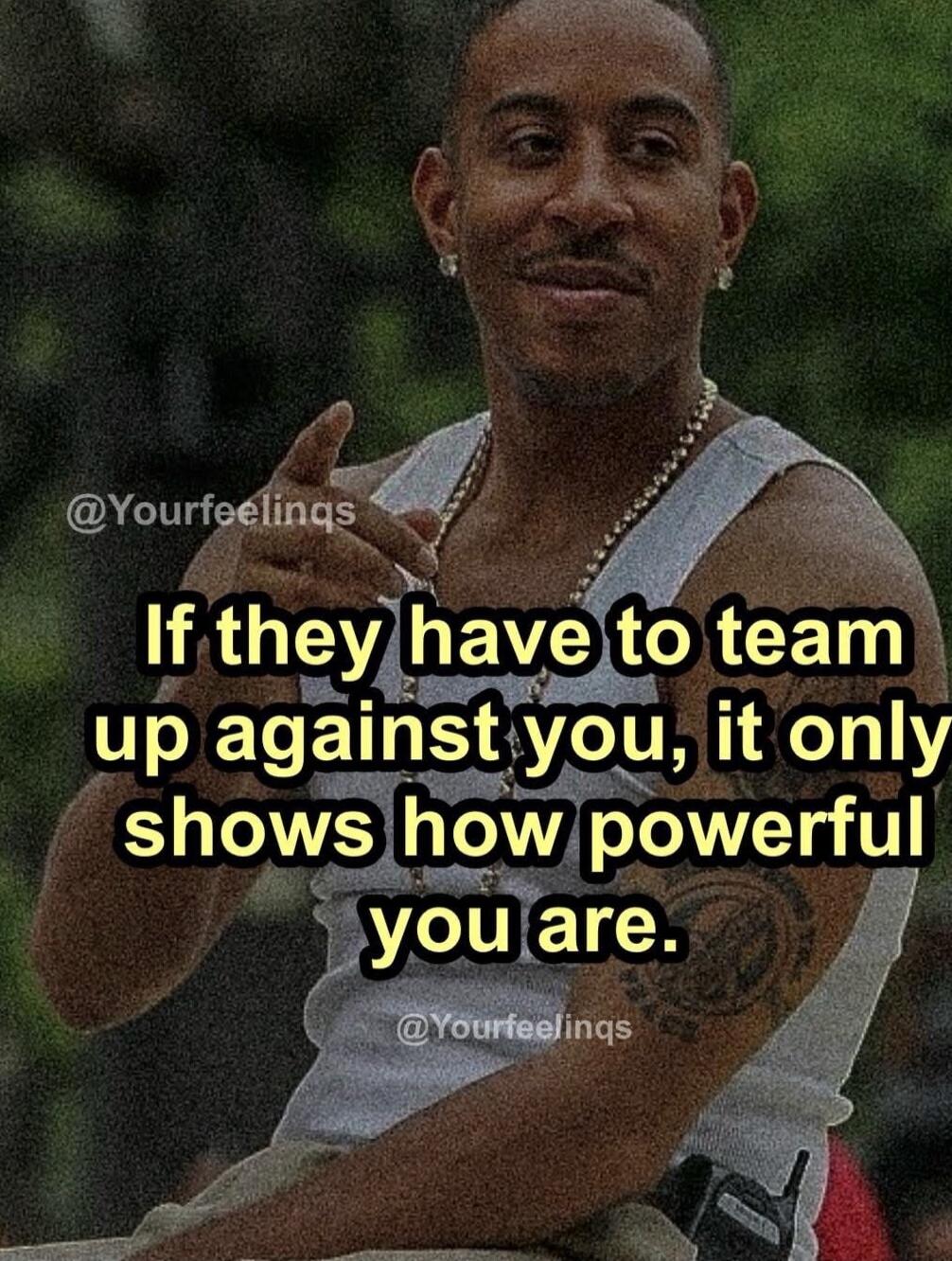 If they have to team up against you, it only shows how powerful you are.

@Yourfeelings