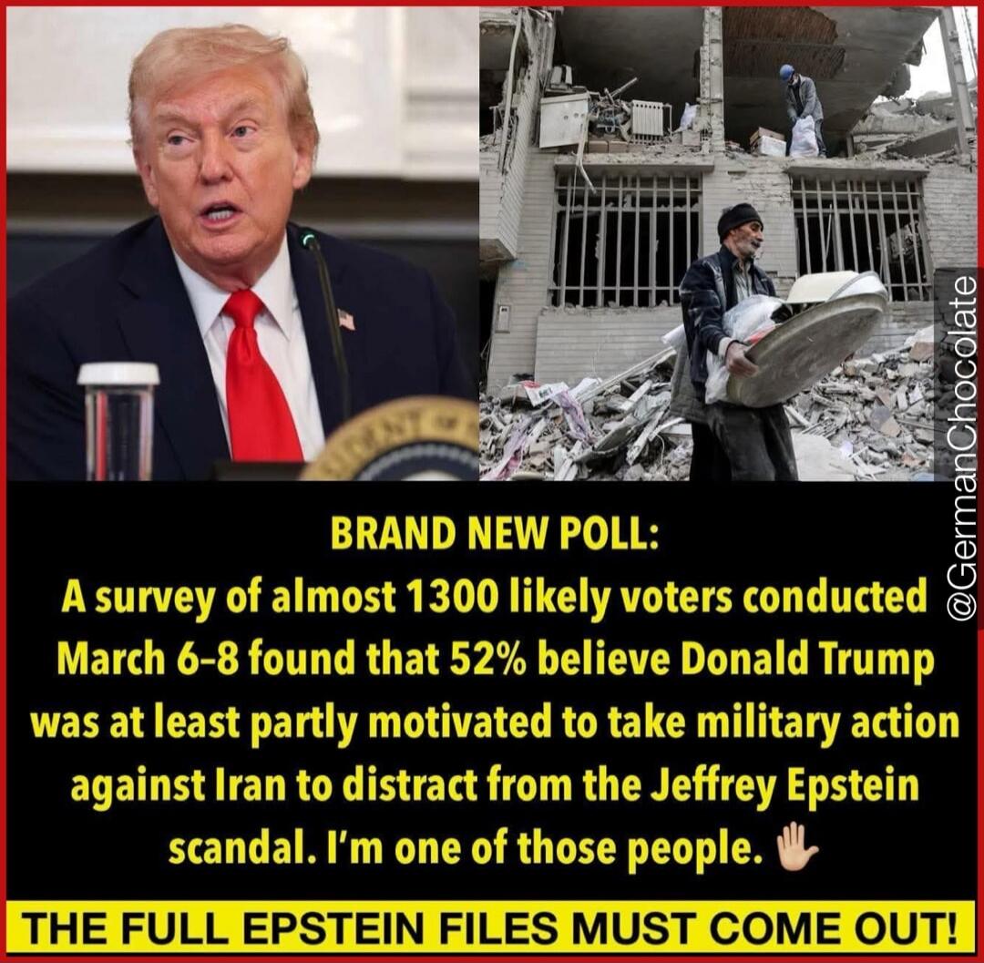 BRAND NEW POLL: A survey of almost 1300 likely voters conducted March 6-8 found that 52% believe Donald Trump was at least partly motivated to take military action against Iran to distract from the Jeffrey Epstein scandal. I'm one of those people. THE FULL EPSTEIN FILES MUST COME OUT!