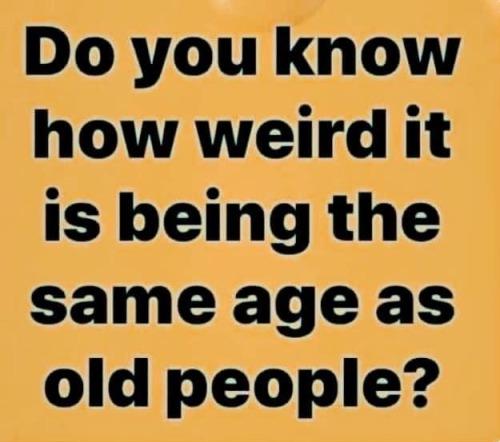 Do you know how weird it is being the same age as old people