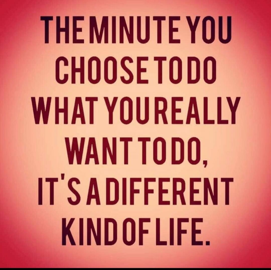 THE MINUTE YOU CHOOSE TO DO WHAT YOU REALLY WANT TO DO, IT'S A DIFFERENT KIND OF LIFE.
