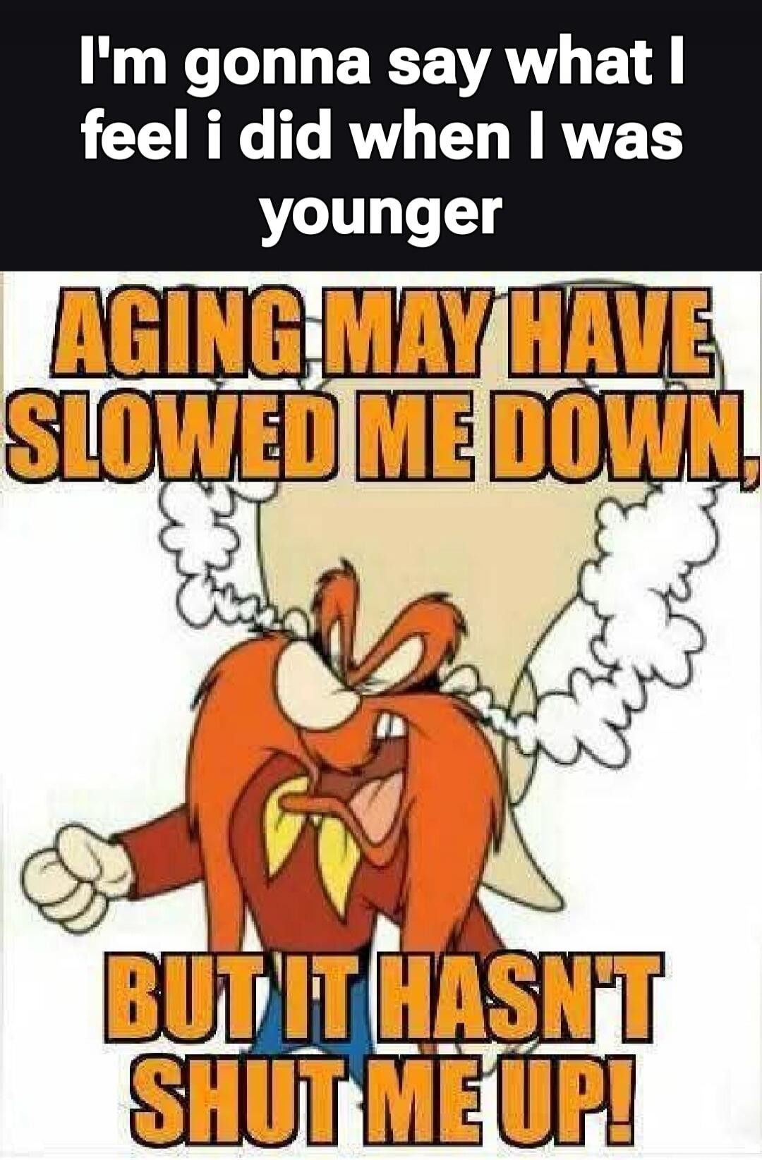I'm gonna say what I feel I did when I was younger AGING MAY HAVE SLOWED ME DOWN, BUT IT HASN'T SHUT ME UP!